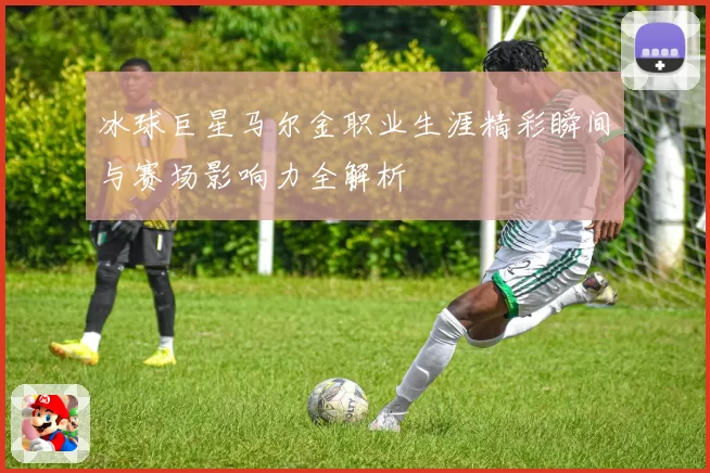 冰球巨星马尔金职业生涯精彩瞬间与赛场影响力全解析